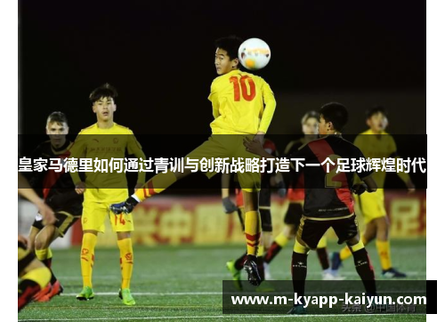皇家马德里如何通过青训与创新战略打造下一个足球辉煌时代