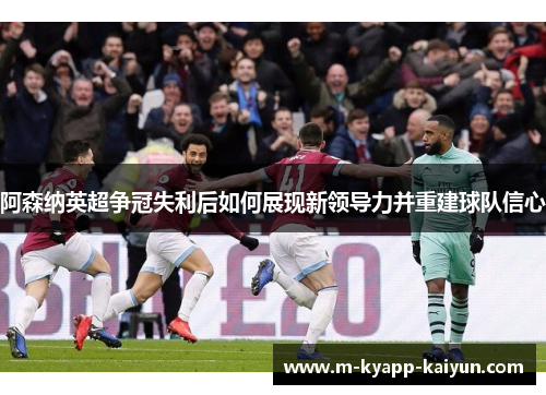阿森纳英超争冠失利后如何展现新领导力并重建球队信心