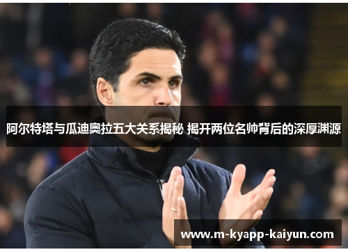 阿尔特塔与瓜迪奥拉五大关系揭秘 揭开两位名帅背后的深厚渊源
